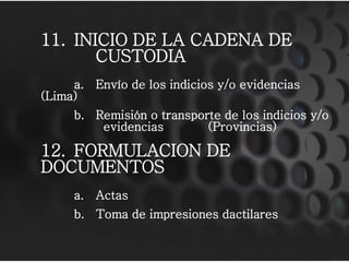 11. INICIO DE LA CADENA DE
CUSTODIA
a. Envío de los indicios y/o evidencias
(Lima)
b. Remisión o transporte de los indicios y/o
evidencias (Provincias)
12. FORMULACION DE
DOCUMENTOS
a. Actas
b. Toma de impresiones dactilares
 