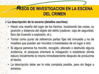 PASOS DE INVESTIGACION EN LA ESCENA
DEL CRIMEN
La descripción de la escena (detalles escritos)
• Hacer una reseña del lugar de los hechos, localizando las cosas, su
posición y distancia del objeto del delito (cadáver, caja de seguridad,
foco del incendio o explosión, et.).
• Tomar como punto de referencia partes fijas del inmueble y no de
muebles que puedan ser movidos o trasladados de un lugar a otro.
• Si alguna persona ha movido, recogido, alterado o destruido alguna
evidencia, el pesquisa orientará la indagación o establecer dónde
estuvo inicialmente la misma inmediatamente después de producirse
el hecho.
• La descripción debe ser lo más completa posible, pero sin llegar a
excesos.
 