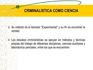 CRIMINALISTICA COMO CIENCIA
Su método es el llamado "Experimental" y su fin es encontrar la
verdad.
Los estudios criminalísticas se apoyan en métodos y técnicas
propias del trabajo de diferentes disciplinas, ciencias auxiliares y
laboratorios periciales, entre los que se encuentran:
 