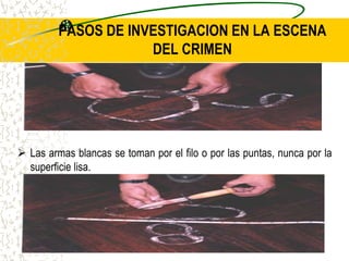 PASOS DE INVESTIGACION EN LA ESCENA
DEL CRIMEN
 Las armas blancas se toman por el filo o por las puntas, nunca por la
superficie lisa.
 