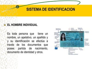 SISTEMA DE IDENTIFICACION
EL HOMBRE INDIVIDUAL
Es toda persona que tiene un
nombre, un apelativo, un apellido y
y su identificación se efectúa a
través de los documentos que
posee: partida de nacimiento,
documento de identidad y otros.
 