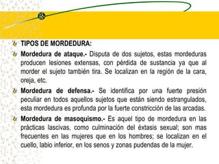 TIPOS DE MORDEDURA:
Mordedura de ataque.- Disputa de dos sujetos, estas mordeduras
producen lesiones extensas, con pérdida de sustancia ya que al
morder el sujeto también tira. Se localizan en la región de la cara,
oreja, etc.
Mordedura de defensa.- Se identifica por una fuerte presión
peculiar en todos aquellos sujetos que están siendo estrangulados,
esta mordedura es profunda por la fuerte constricción de las arcadas.
Mordedura de masoquismo.- Es aquel tipo de mordedura en las
prácticas lascivas, como culminación del éxtasis sexual; son mas
frecuentes en las mujeres que en los hombres; se localizan en el
cuello, labio inferior, en los senos y zonas pudendas de la mujer.
 