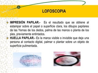 LOFOSCOPIA
IMPRESIÓN PAPILAR.- Es el resultado que se obtiene al
estampar sobre el papel o superficie clara, los dibujos papilares
de las Yemas de los dedos, palma de las manos o planta de los
pies, previamente entintados.
HUELLA PAPILAR.- Es la marca visible o invisible que deja una
persona al contacto digital, palmar o plantar sobre un objeto de
superficie pulimentada.
 