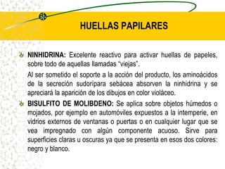 HUELLAS PAPILARES
NINHIDRINA: Excelente reactivo para activar huellas de papeles,
sobre todo de aquellas llamadas “viejas”.
Al ser sometido el soporte a la acción del producto, los aminoácidos
de la secreción sudorípara sebácea absorven la ninhidrina y se
apreciará la aparición de los dibujos en color violáceo.
BISULFITO DE MOLIBDENO: Se aplica sobre objetos húmedos o
mojados, por ejemplo en automóviles expuestos a la intemperie, en
vidrios externos de ventanas o puertas o en cualquier lugar que se
vea impregnado con algún componente acuoso. Sirve para
superficies claras u oscuras ya que se presenta en esos dos colores:
negro y blanco.
 