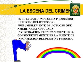 LA ESCENA DEL CRIMEN
ES EL LUGAR DONDE SE HA PRODUCIDO
UN HECHO DELICTUOSO O
PRESUMIBLEMENTE DELICTUOSO QUE
AMERITA UNAADECUADA
INVESTIGACION TECNICA Y CIENTIFICA.
CONSECUENTEMENTE ES LA FUENTE DE
INFORMACION DEL PERITO Y PESQUISA.
 