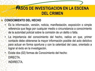 PASOS DE INVESTIGACION EN LA ESCENA
DEL CRIMEN
CONOCIMIENTO DEL HECHO
• Es la información, versión, noticia, manifestación, exposición o simple
referencia que llega por cualquier medio o circunstancia a conocimiento
de la autoridad policial sobre la comisión de un delito o falta.
• La importancia del conocimiento del hecho, radica en que, primer
contacto debe obtenerse la mayor información posible del acto delictivo
para actuar en forma oportuna y con la celeridad del caso, orientado a
lograr el éxito en la investigación.
• Existe dos (02) formas de Conocimiento del hecho:
DIRECTA.
INDIRECTA.
 