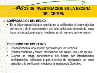 PASOS DE INVESTIGACION EN LA ESCENA
DEL CRIMEN
COMPROBACION DEL HECHO
• Es la diligencia policial que consiste en la verificación directa y objetiva
del hecho o de la consumación del acto delictuoso denunciado, cuya
importancia radica en captar y obtener un sin numero de información.
PROCEDIMIENTO OPERATIVO
• Reconocimiento todo aquello apreciado por los sentidos.
• Hechos concretos y reales, procediendo con calma, tino y sin apuros.
• Cuando se tenga conocimiento del hecho por informaciones
confidenciales, anónimas o por informes de inteligencia, se debe
proceder a la verificación mediante la Inteligencia Operativa.
 