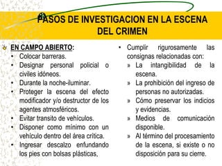 PASOS DE INVESTIGACION EN LA ESCENA
DEL CRIMEN
EN CAMPO ABIERTO:
• Colocar barreras.
• Designar personal policial o
civiles idóneos.
• Durante la noche-iluminar.
• Proteger la escena del efecto
modificador y/o destructor de los
agentes atmosféricos.
• Evitar transito de vehículos.
• Disponer como mínimo con un
vehículo dentro del área crítica.
• Ingresar descalzo enfundando
los pies con bolsas plásticas,
• Cumplir rigurosamente las
consignas relacionadas con:
» La intangibilidad de la
escena.
» La prohibición del ingreso de
personas no autorizadas.
» Cómo preservar los indicios
y evidencias.
» Medios de comunicación
disponible.
» Al término del procesamiento
de la escena, si existe o no
disposición para su cierre.
 