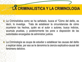 LA CRIMINALISTICA Y LA CRIMINOLOGIA
La Criminalística como se ha señalado, busca el "Cómo del delito, es
decir, lo investiga. Trata de establecer la circunstancias de cómo
ocurrieron los hechos, quién es el autor o autores, busca indicios,
acumula pruebas, y posteriormente los pone a disposición de las
autoridades encargadas de administrar justicia.
La Criminología se ocupa de estudiar o establecer las causas del delito
o explicar éstas, por eso se le denomina la ciencia explicativo-causal del
fenómeno delictivo.
 