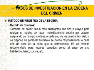PASOS DE INVESTIGACION EN LA ESCENA
DEL CRIMEN
METODO DE REGISTRO DE LA ESCENA
• Método de Cuadros:
Consiste en dividir dos o más cuadrantes con tiza o crayón para
realizar el registro del lugar, metódicamente cuadro por cuadro,
asignando un número y/o letra a cada uno de los cuadrantes. Así, si
se dispone de personal suficiente se puede responsabilizar a cada
uno de ellos de la parte que le corresponda. Es un método
recomendado para lugares cerrados como el caso de una
habitación, baño, cocina, etc.
 
