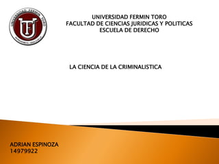 UNIVERSIDAD FERMIN TORO
FACULTAD DE CIENCIAS JURIDICAS Y POLITICAS
ESCUELA DE DERECHO
LA CIENCIA DE LA CRIMINALISTICA
ADRIAN ESPINOZA
14979922
 