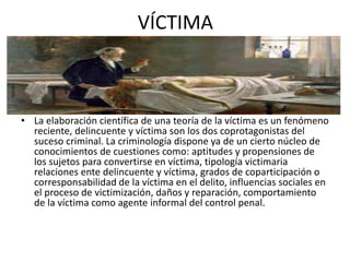 VÍCTIMA
• La elaboración científica de una teoría de la víctima es un fenómeno
reciente, delincuente y víctima son los dos coprotagonistas del
suceso criminal. La criminología dispone ya de un cierto núcleo de
conocimientos de cuestiones como: aptitudes y propensiones de
los sujetos para convertirse en víctima, tipología victimaria
relaciones ente delincuente y víctima, grados de coparticipación o
corresponsabilidad de la víctima en el delito, influencias sociales en
el proceso de victimización, daños y reparación, comportamiento
de la víctima como agente informal del control penal.
 