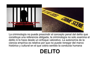 DELITO
La criminología no puede prescindir el concepto penal del delito que
constituye una referencia obligada, la criminología no solo examina el
delito ni lo hace desde un enfoque valorativo. La autonomía de la
ciencia empírica es relativa por que no puede renegar del marco
histórico y cultural en el que cobra sentido la conducta humana
 