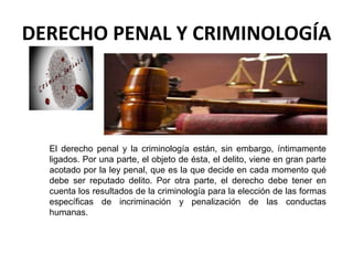 DERECHO PENAL Y CRIMINOLOGÍA
El derecho penal y la criminología están, sin embargo, íntimamente
ligados. Por una parte, el objeto de ésta, el delito, viene en gran parte
acotado por la ley penal, que es la que decide en cada momento qué
debe ser reputado delito. Por otra parte, el derecho debe tener en
cuenta los resultados de la criminología para la elección de las formas
específicas de incriminación y penalización de las conductas
humanas.
 