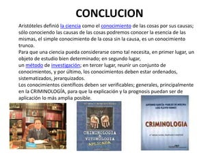 CONCLUCION
Aristóteles definió la ciencia como el conocimiento de las cosas por sus causas;
sólo conociendo las causas de las cosas podremos conocer la esencia de las
mismas, el simple conocimiento de la cosa sin la causa, es un conocimiento
trunco.
Para que una ciencia pueda considerarse como tal necesita, en primer lugar, un
objeto de estudio bien determinado; en segundo lugar,
un método de investigación; en tercer lugar, reunir un conjunto de
conocimientos, y por último, los conocimientos deben estar ordenados,
sistematizados, jerarquizados.
Los conocimientos científicos deben ser verificables; generales, principalmente
en la CRIMINOLOGÍA, para que la explicación y la prognosis puedan ser de
aplicación lo más amplia posible.
 