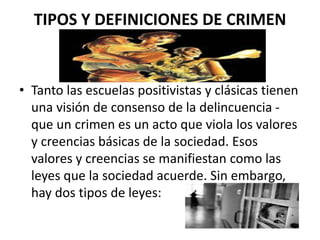 TIPOS Y DEFINICIONES DE CRIMEN
• Tanto las escuelas positivistas y clásicas tienen
una visión de consenso de la delincuencia -
que un crimen es un acto que viola los valores
y creencias básicas de la sociedad. Esos
valores y creencias se manifiestan como las
leyes que la sociedad acuerde. Sin embargo,
hay dos tipos de leyes:
 