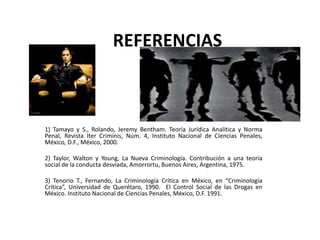 REFERENCIAS
1) Tamayo y S., Rolando, Jeremy Bentham. Teoría Jurídica Analítica y Norma
Penal, Revista Iter Criminis, Núm. 4, Instituto Nacional de Ciencias Penales,
México, D.F., México, 2000.
2) Taylor, Walton y Young, La Nueva Criminología. Contribución a una teoría
social de la conducta desviada, Amorrortu, Buenos Aires, Argentina, 1975.
3) Tenorio T., Fernando, La Criminología Crítica en México, en “Criminología
Crítica”, Universidad de Querétaro, 1990. El Control Social de las Drogas en
México. Instituto Nacional de Ciencias Penales, México, D.F. 1991.
 