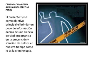 CRIMINOLOGIA COMO
AUXILIAR DEL DERECHO
PENAL
El presente tiene
como objetivo
principal el brindar un
poco de información
acerca de una ciencia
de vital importancia
en la prevención y
solución de delitos en
nuestro tiempo como
lo es la criminología.
 