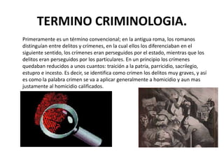 TERMINO CRIMINOLOGIA.
Primeramente es un término convencional; en la antigua roma, los romanos
distinguían entre delitos y crímenes, en la cual ellos los diferenciaban en el
siguiente sentido, los crímenes eran perseguidos por el estado, mientras que los
delitos eran perseguidos por los particulares. En un principio los crímenes
quedaban reducidos a unos cuantos: traición a la patria, parricidio, sacrilegio,
estupro e incesto. Es decir, se identifica como crimen los delitos muy graves, y así
es como la palabra crimen se va a aplicar generalmente a homicidio y aun mas
justamente al homicidio calificados.
 