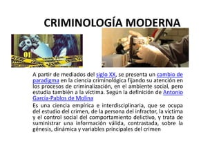 CRIMINOLOGÍA MODERNA
A partir de mediados del siglo XX, se presenta un cambio de
paradigma en la ciencia criminológica fijando su atención en
los procesos de criminalización, en el ambiente social, pero
estudia también a la víctima. Según la definición de Antonio
García-Pablos de Molina
Es una ciencia empírica e interdisciplinaria, que se ocupa
del estudio del crimen, de la persona del infractor, la víctima
y el control social del comportamiento delictivo, y trata de
suministrar una información válida, contrastada, sobre la
génesis, dinámica y variables principales del crimen
 