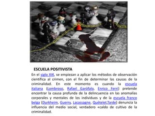 ESCUELA POSITIVISTA
En el siglo XIX, se empiezan a aplicar los métodos de observación
científica al crimen, con el fin de determinar las causas de la
criminalidad. En este momento es cuando la escuela
italiana (Lombroso, Rafael Garófalo, Enrico Ferri) pretende
encontrar la causa profunda de la delincuencia en las anomalías
corporales y mentales de los individuos y de la escuela franco
belga (Durkheim, Guerry, Lacassagne, Quételet,Tarde) denuncia la
influencia del medio social, verdadero «caldo de cultivo de la
criminalidad.
 
