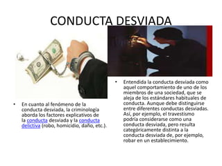 CONDUCTA DESVIADA
• En cuanto al fenómeno de la
conducta desviada, la criminología
aborda los factores explicativos de
la conducta desviada y la conducta
delictiva (robo, homicidio, daño, etc.).
• Entendida la conducta desviada como
aquel comportamiento de uno de los
miembros de una sociedad, que se
aleja de los estándares habituales de
conducta. Aunque debe distinguirse
entre diferentes conductas desviadas.
Así, por ejemplo, el travestismo
podría considerarse como una
conducta desviada, pero resulta
categóricamente distinta a la
conducta desviada de, por ejemplo,
robar en un establecimiento.
 