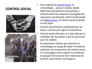 CONTROL SOCIAL
• Con respecto al control social, la
criminología... procura analizar desde
diferentes perspectivas (funcionales y
estructurales) las instancias encargadas de
reaccionar socialmente contra la desviación
y la delincuencia. El control social se divide
en dos tipos:
• Control social formal: constituido por las
leyes y normas que rigen la convivencia.
• Control social informal: es el ejercido por la
sociedad, por los padres y por las personas
que nos rodean
• Es importante señalar que mientras la
criminología se ocupa de hallar el modo de
optimizar los mecanismos de control social,
la criminología crítica explora la incidencia
en grupos humanos de tales instancias de
control, como factor criminógeno.
 