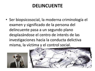 DELINCUENTE
• Ser biopsicosocial, la moderna criminología el
examen y significado de la persona del
delincuente pasa a un segundo plano
desplazándose el centro de interés de las
investigaciones hacia la conducta delictiva
misma, la víctima y el control social.
 