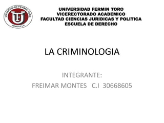 LA CRIMINOLOGIA
INTEGRANTE:
FREIMAR MONTES C.I 30668605
UNIVERSIDAD FERMIN TORO
VICERECTORADO ACADEMICO
FACULTAD CIENCIAS JURIDICAS Y POLITICA
ESCUELA DE DERECHO
 