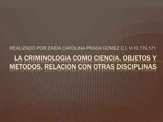 REALIZADO POR ZAIDA CAROLINA PRADA GOMEZ C.I. V-10.170.171
LA CRIMINOLOGIA COMO CIENCIA, OBJETOS Y
METODOS, RELACION CON OTRAS DISCIPLINAS
 