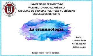 Autor:
Luisana Peña
CI: 28.466.927
Criminología
UNIVERSIDAD FERMÍN TORO
VICE RECTORADO ACADÉMICO
FACULTAD DE CIENCIAS POLÍTICAS Y JURÍDICAS
ESCUELA DE DERECHO
Barquisimeto, Febrero del 2021
La criminología
 