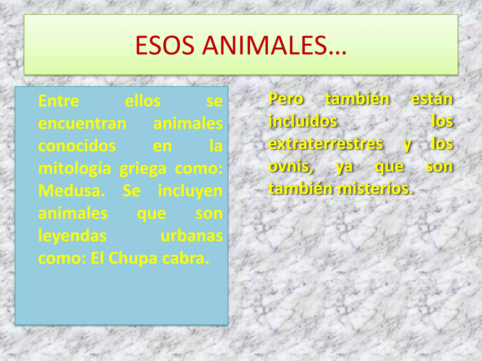 ESOS ANIMALES…Entre ellos se encuentran animales conocidos en la mitología griega como: Medusa. Se incluyen animales que son leyendas urbanas como: El Chupa cabra.Pero también están incluidos los extraterrestres y los ovnis, ya que son también misterios.