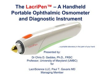 The LacriPen™ – A Handheld
Portable Ophthalmic Osmometer
and Diagnostic Instrument
…a portable laboratory in the palm of your hand
Presented by:
Dr Chris D. Geddes, Ph.D., FRSC
Professor, University of Maryland (UMBC)
for
LacriScience LLC, Paul T. Gavaris MD
Managing Member
 