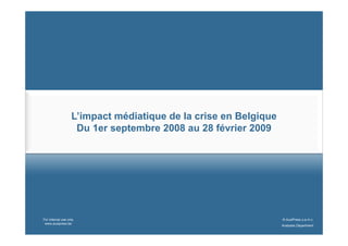 L’impact médiatique de la crise en Belgique
                    Du 1er septembre 2008 au 28 février 2009




For internal use only                                            © AuxiPress s.a./n.v.
 www.auxipress.be
                                                                 Analyses Department
 