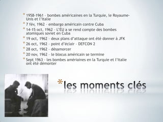 les moments clés1958-1961 – bombes américaines en la Turquie, le Royaume-Uniset l’Italie7 fév, 1962 – embargo américaincontre Cuba14-15 oct, 1962 – L’ÉU a se rend compte des bombes atomiques soviet en Cuba19 oct, 1962 – deux plans d’attaqueontétédonner à JFK26 oct, 1962 – point d’éclair – DEFCON 228 oct, 1962 – désamorcer20 nov, 1962 – le blocusaméricain se termineSept 1963 – les bombes amériaines en la Turquieet l’Italieontétédémonter