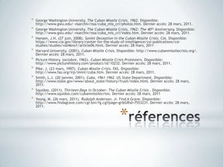 réferencesGeorge Washington University. The Cuban Missile Crisis, 1962.Disponible: http://www.gwu.edu/~nsarchiv/nsa/cuba_mis_cri/photos.htm. Dernier accès: 28 mars, 2011.George Washington University. The Cuban Missile Crisis, 1962: The 40th Anniversary.Disponible: http://www.gwu.edu/~nsarchiv/nsa/cuba_mis_cri/index.htm. Dernier accès: 28 mars, 2011.Hansen, J.H. (27 juin, 2008). Soviet Deception in the Cuban Missile Crisis. CIA. Disponible: https://www.cia.gov/library/center-for-the-study-of-intelligence/csi-publications/csi-studies/studies/vol46no1/article06.html. Dernier accès: 28 mars, 2011Harvard University. (2001). Cuban Missile Crisis.Disponible: http://www.cubanmissilecrisis.org/. Dernier accès: 28 mars, 2011.Picture History. (octobre, 1962). Cuban Missile Crisis Protesters.Disponible: http://www.picturehistory.com/product/id/10232. Dernier accès: 28 mars, 2011.Pike, J. (23 mars, 1997). Cuban Missile Crisis.FAS. Disponible: http://www.fas.org/irp/imint/cuba.htm. Dernier accès: 28 mars, 2011.Smith, L.J. (20 janvier, 2001). Cuba, 1961-1962.US State Department. Disponible: http://www.state.gov/www/about_state/history/frusX/index.html. Dernier accès: 28 mars, 2011.Squidoo. (2011). Thirteen Days in October: The Cuban Missile Crisis .Disponible: http://www.squidoo.com/cubanmissilecrisis. Dernier accès: 28 mars, 2011Young, M. (26 mars, 2011). Rudolph Anderson, Jr.Find A Grave. Disponible: http://www.findagrave.com/cgi-bin/fg.cgi?page=gr&GRid=7553231. Dernier accès: 28 mars, 2011.