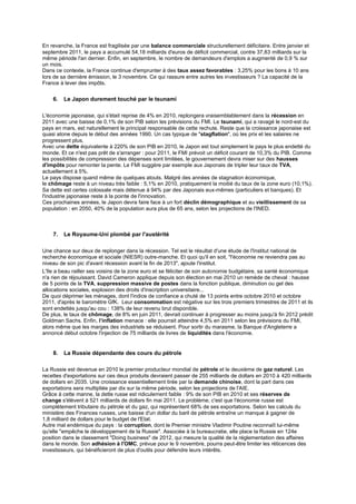 En revanche, la France est fragilisée par une balance commerciale structurellement déficitaire. Entre janvier et
septembre 2011, le pays a accumulé 54,18 milliards d'euros de déficit commercial, contre 37,83 milliards sur la
même période l'an dernier. Enfin, en septembre, le nombre de demandeurs d'emplois a augmenté de 0,9 % sur
un mois.
Dans ce contexte, la France continue d'emprunter à des taux assez favorables : 3,25% pour les bons à 10 ans
lors de sa dernière émission, le 3 novembre. Ce qui rassure entre autres les investisseurs ? La capacité de la
France à lever des impôts.


    6.   Le Japon durement touché par le tsunami

L'économie japonaise, qui s'était reprise de 4% en 2010, replongera vraisemblablement dans la récession en
2011 avec une baisse de 0,1% de son PIB selon les prévisions du FMI. Le tsunami, qui a ravagé le nord-est du
pays en mars, est naturellement le principal responsable de cette rechute. Reste que la croissance japonaise est
quasi atone depuis le début des années 1990. Un cas typique de "stagflation", où les prix et les salaires ne
progressent plus.
Avec une dette équivalente à 220% de son PIB en 2010, le Japon est tout simplement le pays le plus endetté du
monde. Et ce n'est pas prêt de s'arranger : pour 2011, le FMI prévoit un déficit courant de 10,3% du PIB. Comme
les possibilités de compression des dépenses sont limitées, le gouvernement devra miser sur des hausses
d'impôts pour remonter la pente. Le FMI suggère par exemple aux Japonais de tripler leur taux de TVA,
actuellement à 5%.
Le pays dispose quand même de quelques atouts. Malgré des années de stagnation économique,
le chômage reste à un niveau très faible : 5,1% en 2010, pratiquement la moitié du taux de la zone euro (10,1%).
Sa dette est certes colossale mais détenue à 94% par des Japonais eux-mêmes (particuliers et banques). Et
l'industrie japonaise reste à la pointe de l'innovation.
Ces prochaines années, le Japon devra faire face à un fort déclin démographique et au vieillissement de sa
population : en 2050, 40% de la population aura plus de 65 ans, selon les projections de l'INED.



    7.   Le Royaume-Uni plombé par l'austérité

Une chance sur deux de replonger dans la récession. Tel est le résultat d'une étude de l'Institut national de
recherche économique et sociale (NIESR) outre-manche. Et quoi qu'il en soit, "l'économie ne reviendra pas au
niveau de son pic d'avant récession avant la fin de 2013", ajoute l'institut.
L'île a beau railler ses voisins de la zone euro et se féliciter de son autonomie budgétaire, sa santé économique
n'a rien de réjouissant. David Cameron applique depuis son élection en mai 2010 un remède de cheval : hausse
de 5 points de la TVA, suppression massive de postes dans la fonction publique, diminution ou gel des
allocations sociales, explosion des droits d'inscription universitaire...
De quoi déprimer les ménages, dont l'indice de confiance a chuté de 13 points entre octobre 2010 et octobre
2011, d'après le baromètre GfK. Leur consommation est négative sur les trois premiers trimestres de 2011 et ils
sont endettés jusqu'au cou : 138% de leur revenu brut disponible.
De plus, le taux de chômage, de 8% en juin 2011, devrait continuer à progresser au moins jusqu'à fin 2012 prédit
Goldman Sachs. Enfin, l’inflation menace : elle pourrait atteindre 4,5% en 2011 selon les prévisions du FMI,
alors même que les marges des industriels se réduisent. Pour sortir du marasme, la Banque d'Angleterre a
annoncé début octobre l'injection de 75 milliards de livres de liquidités dans l'économie.


    8.   La Russie dépendante des cours du pétrole

La Russie est devenue en 2010 le premier producteur mondial de pétrole et le deuxième de gaz naturel. Les
recettes d'exportations sur ces deux produits devraient passer de 255 milliards de dollars en 2010 à 420 milliards
de dollars en 2035. Une croissance essentiellement tirée par la demande chinoise, dont la part dans ces
exportations sera multipliée par dix sur la même période, selon les projections de l'AIE.
Grâce à cette manne, la dette russe est ridiculement faible : 9% de son PIB en 2010 et ses réserves de
change s'élèvent à 521 milliards de dollars fin mai 2011. Le problème, c'est que l'économie russe est
complètement tributaire du pétrole et du gaz, qui représentent 68% de ses exportations. Selon les calculs du
ministère des Finances russes, une baisse d'un dollar du baril de pétrole entraîne un manque à gagner de
1,8 milliard de dollars pour le budget de l'Etat.
Autre mal endémique du pays : la corruption, dont le Premier ministre Vladimir Poutine reconnaît lui-même
qu'elle "empêche le développement de la Russie". Associée à la bureaucratie, elle place la Russie en 124e
position dans le classement "Doing business" de 2012, qui mesure la qualité de la réglementation des affaires
dans le monde. Son adhésion à l'OMC, prévue pour le 9 novembre, pourra peut-être limiter les réticences des
investisseurs, qui bénéficieront de plus d'outils pour défendre leurs intérêts.
 