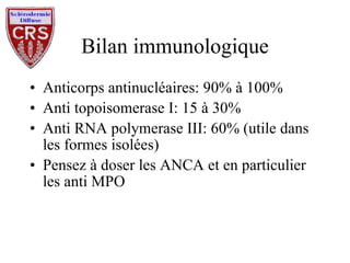 Bilan immunologique Anticorps antinucléaires: 90% à 100% Anti topoisomerase I: 15 à 30% Anti RNA polymerase III: 60% (utile dans les formes isolées) Pensez à doser les ANCA et en particulier les anti MPO 