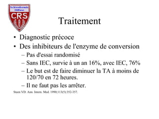 Traitement Diagnostic précoce Des inhibiteurs de l'enzyme de conversion Pas d'essai randomisé Sans IEC, survie à un an 16%, avec IEC, 76% Le but est de faire diminuer la TA à moins de 120/70 en 72 heures. Il ne faut pas les arrêter. Steen VD. Ann. Intern. Med. 1990;113(5):352-357. 