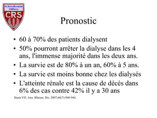 Pronostic 60 à 70% des patients dialysent 50% pourront arrêter la dialyse dans les 4 ans, l'immense majorité dans les deux ans. La survie est de 80% à un an, 60% à 5 ans. La survie est moins bonne chez les dialysés L'atteinte rénale est la cause de décès dans 6% des cas contre 42% il y a 30 ans Steen VD. Ann. Rheum. Dis. 2007;66(7):940-944. 