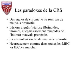 Les paradoxes de la CRS Des signes de chronicité ne sont pas de mauvais pronostic Lésions aiguës (nécrose fibrinoides, thrombi, et épaississement mucoides de l'intima) mauvais pronostic. La normotension est de mauvais pronostic Heureusement comme dans toutes les MRC les IEC, ça marche. 