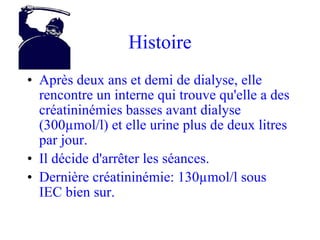 Histoire Après deux ans et demi de dialyse, elle rencontre un interne qui trouve qu'elle a des créatininémies basses avant dialyse (300µmol/l) et elle urine plus de deux litres par jour. Il décide d'arrêter les séances. Dernière créatininémie: 130µmol/l sous IEC bien sur. 