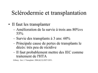 Sclérodermie et transplantation Il faut les transplanter Amélioration de la survie à trois ans 80%vs 55% Survie des transplants à 3 ans: 60% Principale cause de pertes de transplants le décès: très peu de récidive Il faut probablement mettre des IEC comme traitement de l'HTA Gibney  Am. J. Transplant. 2004;4(12):2027-2031. 
