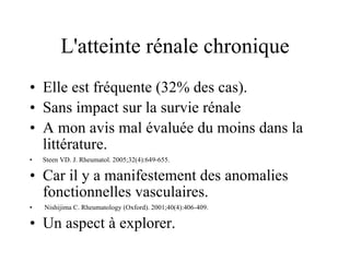 L'atteinte rénale chronique Elle est fréquente (32% des cas). Sans impact sur la survie rénale A mon avis mal évaluée du moins dans la littérature. Steen VD. J. Rheumatol. 2005;32(4):649-655. Car il y a manifestement des anomalies fonctionnelles vasculaires. Nishijima C. Rheumatology (Oxford). 2001;40(4):406-409. Un aspect à explorer. 