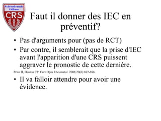 Faut il donner des IEC en préventif? Pas d'arguments pour (pas de RCT) Par contre, il semblerait que la prise d'IEC avant l'apparition d'une CRS puissent aggraver le pronostic de cette dernière. Penn H, Denton CP. Curr Opin Rheumatol. 2008;20(6):692-696. Il va falloir attendre pour avoir une évidence. 