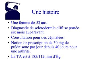 Une histoire Une femme de 53 ans. Diagnostic de sclérodermie diffuse portée six mois auparavant. Consultation pour des céphalées. Notion de prescription de 30 mg de prédnisone par jour depuis 40 jours pour une arthrite. La TA est à 185/112 mm d'Hg 