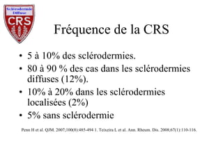 Fréquence de la CRS 5 à 10% des sclérodermies. 80 à 90 % des cas dans les sclérodermies diffuses (12%). 10% à 20% dans les sclérodermies localisées (2%) 5% sans sclérodermie Penn H et al. QJM. 2007;100(8):485-494 1. Teixeira L et al. Ann. Rheum. Dis. 2008;67(1):110-116. 