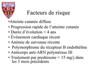 Facteurs de risque • Atteinte cutanée diffuse •  Progression rapide de l’atteinte cutanée •  Durée d’évolution < 4 ans •  Événement cardiaque récent •  Anémie de survenue récente Polymorphisme du récepteur B endothéline  •  Anticorps anti-ARN polymérase III •  Traitement par prednisone > 15 mg/j dans les 3 mois précédents 