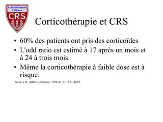 Corticothérapie et CRS 60% des patients ont pris des corticoïdes L'odd ratio est estimé à 17 après un mois et à 24 à trois mois. Même la corticothérapie à faible dose est à risque. Steen VD. Arthritis Rheum. 1998;41(9):1613-1619. 