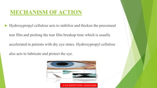 MECHANISM OF ACTION
 Hydroxypropyl cellulose acts to stabilize and thicken the precorneal
tear film and prolong the tear film breakup time which is usually
accelerated in patients with dry eye states. Hydroxypropyl cellulose
also acts to lubricate and protect the eye.
© R R INSTITUTIONS , BANGALORE
 
